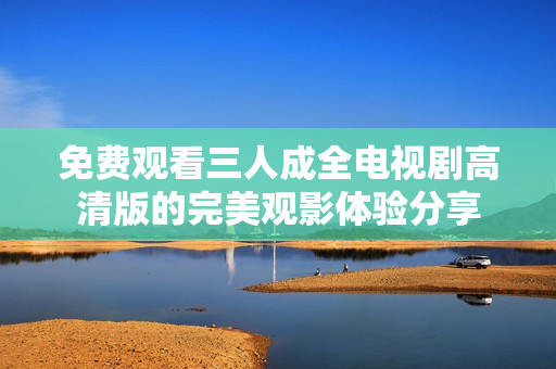 免费观看三人成全电视剧高清版的完美观影体验分享