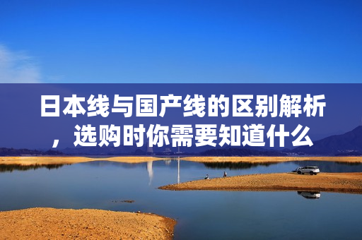 日本线与国产线的区别解析，选购时你需要知道什么