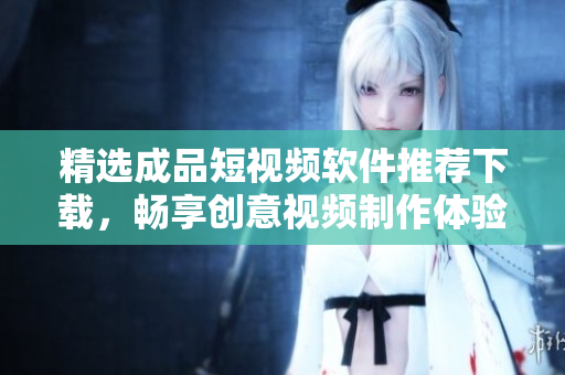 精选成品短视频软件推荐下载，畅享创意视频制作体验