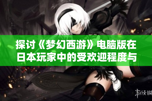 探讨《梦幻西游》电脑版在日本玩家中的受欢迎程度与现状