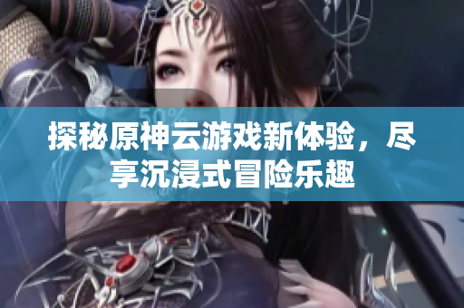 探秘原神云游戏新体验，尽享沉浸式冒险乐趣