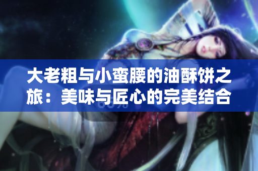 大老粗与小蛮腰的油酥饼之旅：美味与匠心的完美结合