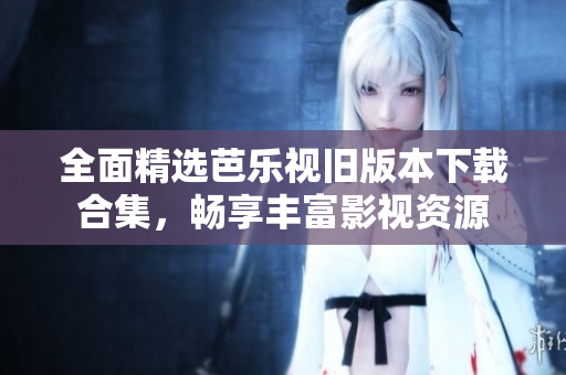 全面精选芭乐视旧版本下载合集，畅享丰富影视资源