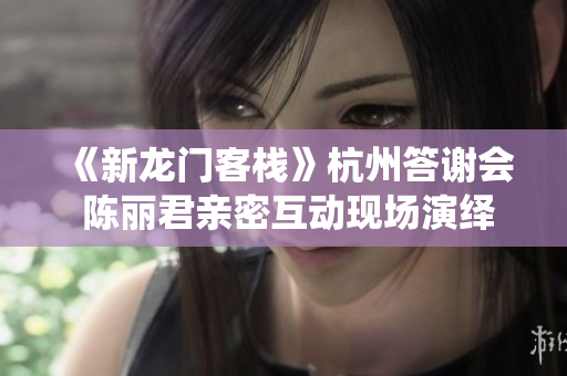《新龙门客栈》杭州答谢会 陈丽君亲密互动现场演绎精彩打戏