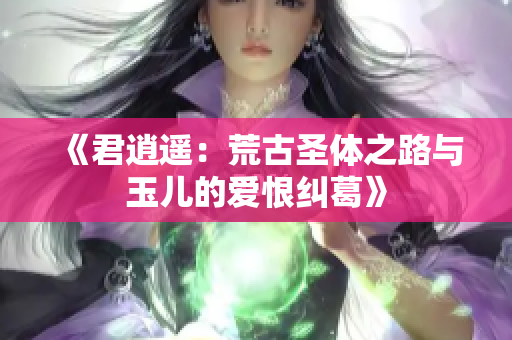 《君逍遥：荒古圣体之路与玉儿的爱恨纠葛》