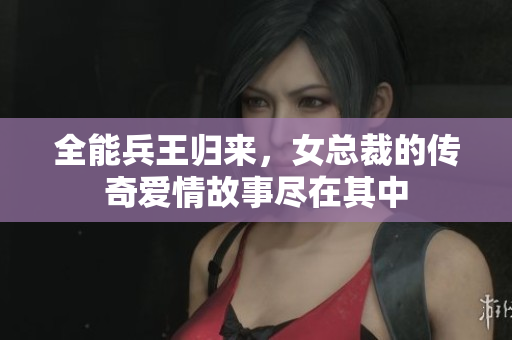 全能兵王归来，女总裁的传奇爱情故事尽在其中
