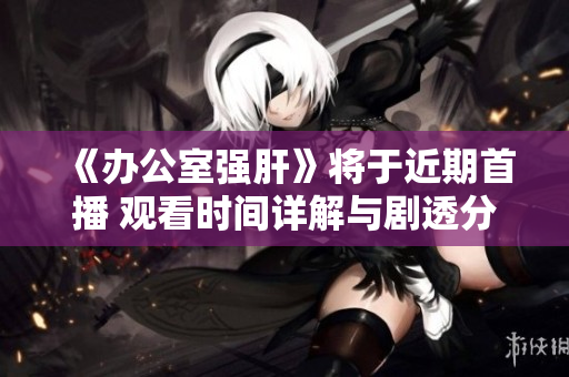 《办公室强肝》将于近期首播 观看时间详解与剧透分析