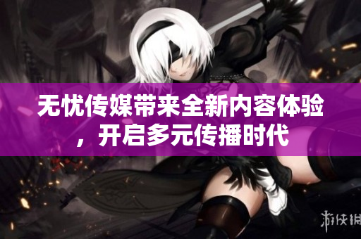 无忧传媒带来全新内容体验，开启多元传播时代
