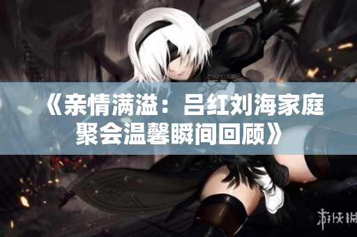 《亲情满溢：吕红刘海家庭聚会温馨瞬间回顾》