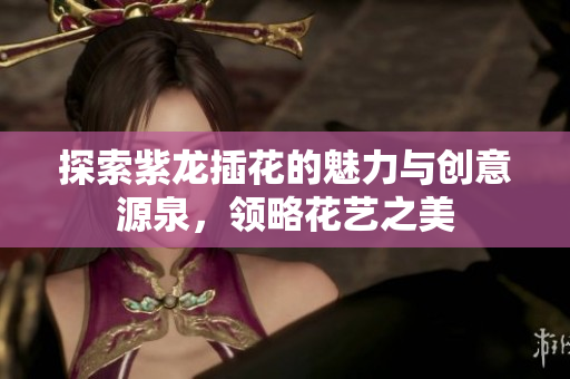 探索紫龙插花的魅力与创意源泉，领略花艺之美