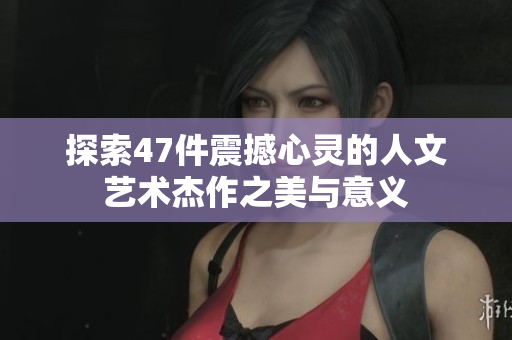 探索47件震撼心灵的人文艺术杰作之美与意义