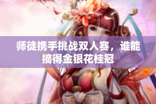 师徒携手挑战双人赛，谁能摘得金银花桂冠