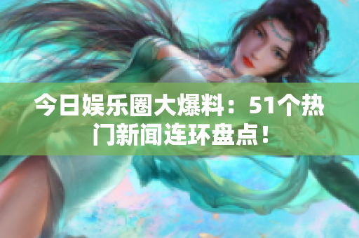 今日娱乐圈大爆料：51个热门新闻连环盘点！