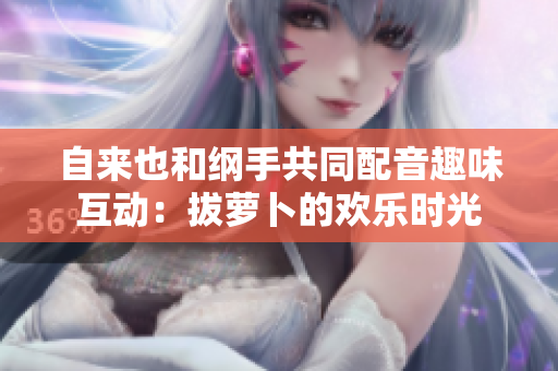 自来也和纲手共同配音趣味互动：拔萝卜的欢乐时光