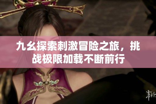九幺探索刺激冒险之旅，挑战极限加载不断前行