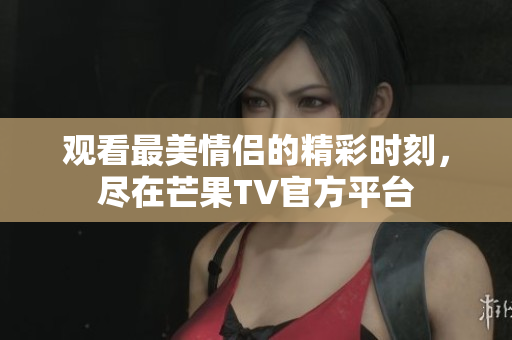 观看最美情侣的精彩时刻，尽在芒果TV官方平台