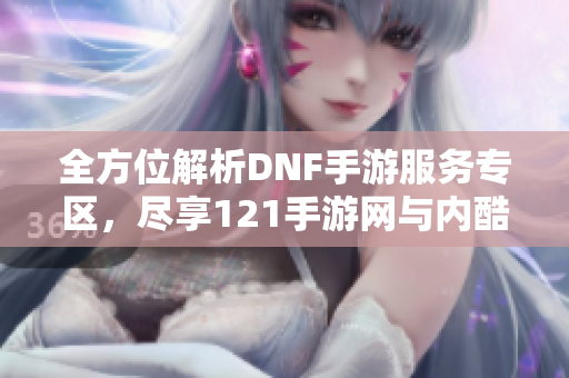 全方位解析DNF手游服务专区，尽享121手游网与内酷游戏网资源