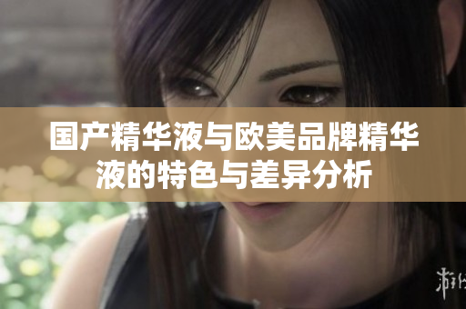 国产精华液与欧美品牌精华液的特色与差异分析
