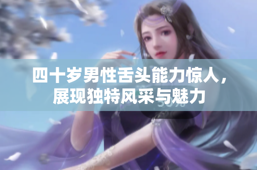 四十岁男性舌头能力惊人，展现独特风采与魅力