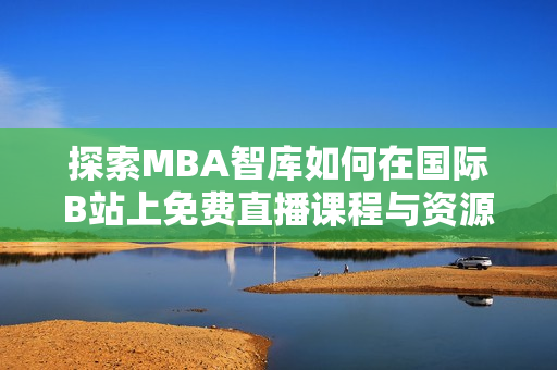 探索MBA智库如何在国际B站上免费直播课程与资源