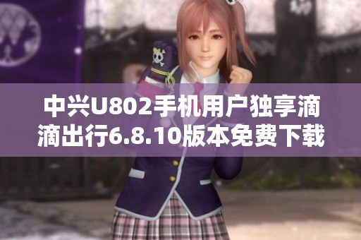 中兴U802手机用户独享滴滴出行6.8.10版本免费下载攻略
