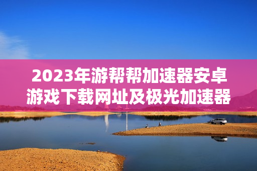 2023年游帮帮加速器安卓游戏下载网址及极光加速器旧版介绍