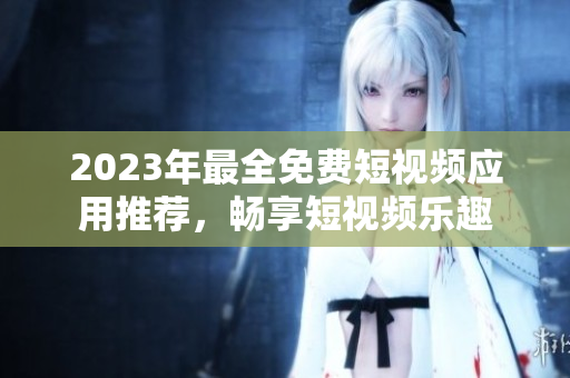 2023年最全免费短视频应用推荐，畅享短视频乐趣