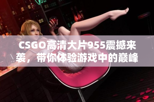 CSGO高清大片955震撼来袭，带你体验游戏中的巅峰时刻