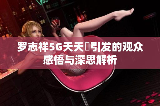 罗志祥5G天天奭引发的观众感悟与深思解析