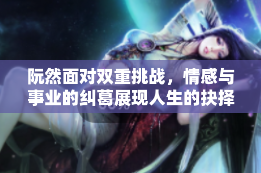 阮然面对双重挑战，情感与事业的纠葛展现人生的抉择