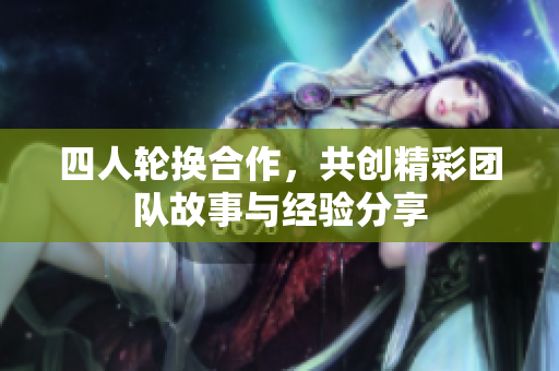 四人轮换合作，共创精彩团队故事与经验分享