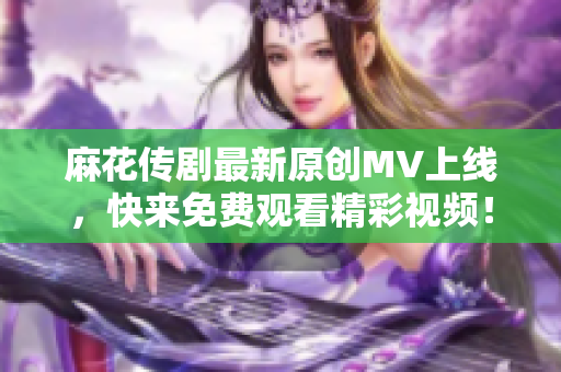 麻花传剧最新原创MV上线，快来免费观看精彩视频！