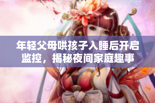 年轻父母哄孩子入睡后开启监控，揭秘夜间家庭趣事