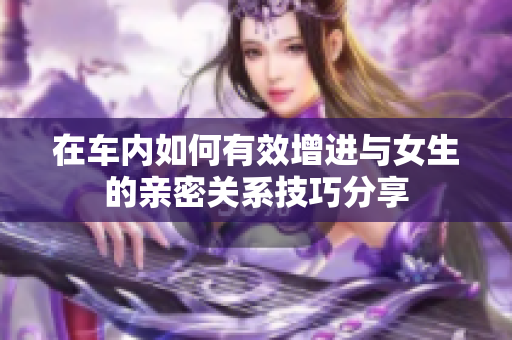 在车内如何有效增进与女生的亲密关系技巧分享