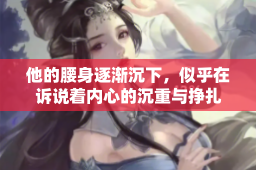 他的腰身逐渐沉下，似乎在诉说着内心的沉重与挣扎
