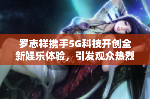 罗志祥携手5G科技开创全新娱乐体验，引发观众热烈讨论