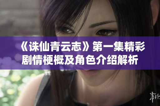 《诛仙青云志》第一集精彩剧情梗概及角色介绍解析