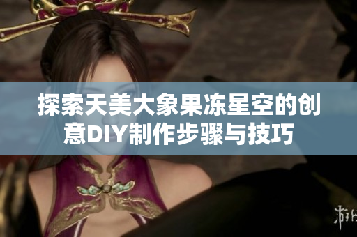 探索天美大象果冻星空的创意DIY制作步骤与技巧