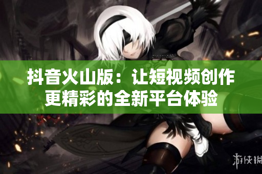 抖音火山版：让短视频创作更精彩的全新平台体验