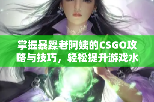 掌握暴躁老阿姨的CSGO攻略与技巧，轻松提升游戏水平