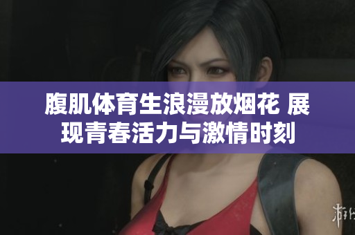 腹肌体育生浪漫放烟花 展现青春活力与激情时刻