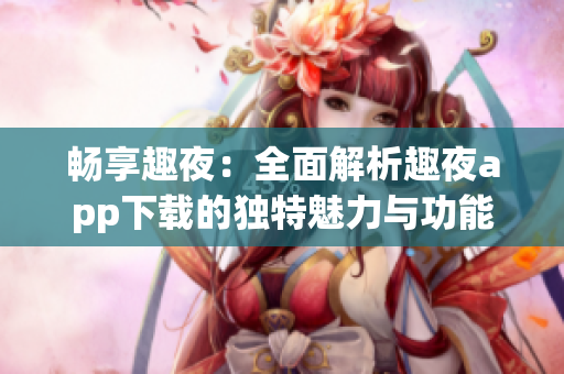 畅享趣夜：全面解析趣夜app下载的独特魅力与功能
