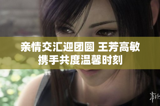 亲情交汇迎团圆 王芳高敏携手共度温馨时刻