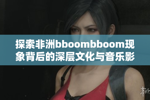 探索非洲bboombboom现象背后的深层文化与音乐影响