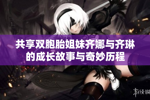 共享双胞胎姐妹齐娜与齐琳的成长故事与奇妙历程