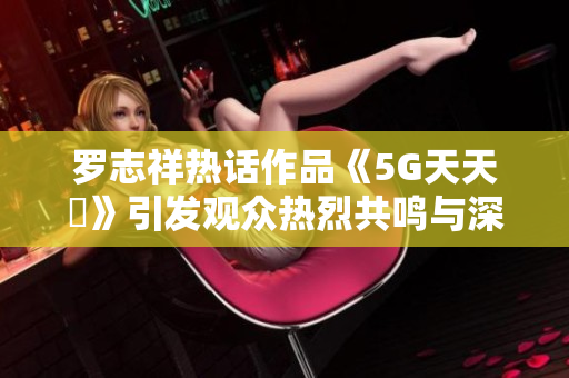 罗志祥热话作品《5G天天奭》引发观众热烈共鸣与深刻思考