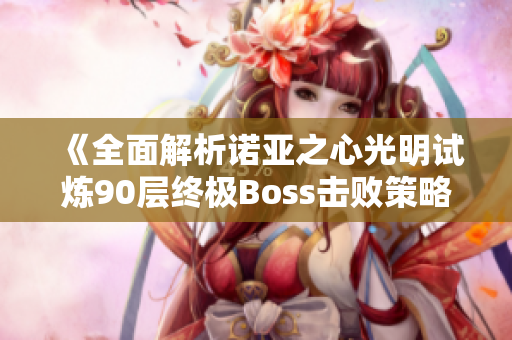 《全面解析诺亚之心光明试炼90层终极Boss击败策略与技巧》