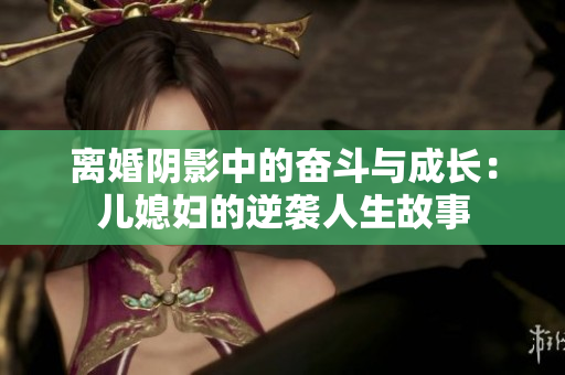 离婚阴影中的奋斗与成长：儿媳妇的逆袭人生故事