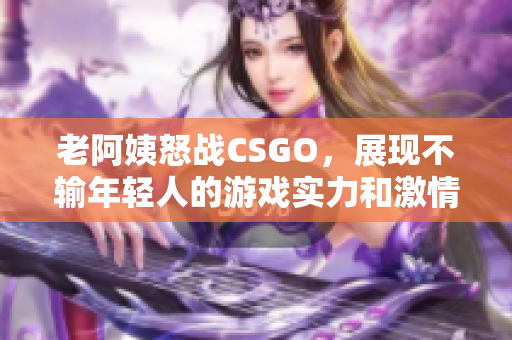 老阿姨怒战CSGO，展现不输年轻人的游戏实力和激情