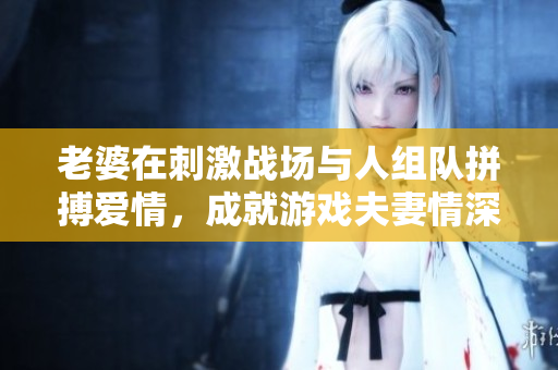 老婆在刺激战场与人组队拼搏爱情，成就游戏夫妻情深